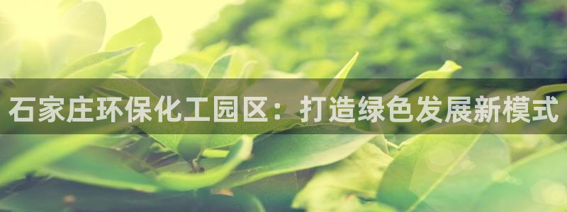 亿万解析：石家庄环保化工园区：打造绿色发展新模式