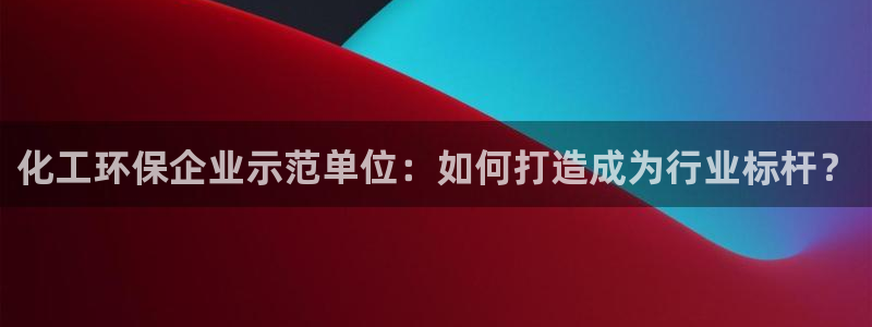 亿万先生客服联系电话：化工环保企业示范单位：如何打造成为行业标杆？