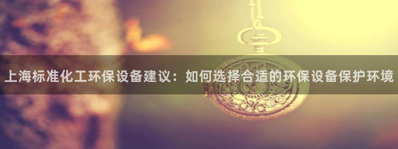 亿万第一季字幕：上海标准化工环保设备建议：如何选择合适的环保设备保护环境