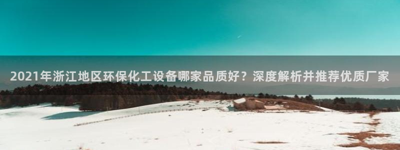 亿万先生换网址了吗知乎：2021年浙江地区环保化工设备哪家品质好？深度解析并推荐优质厂家