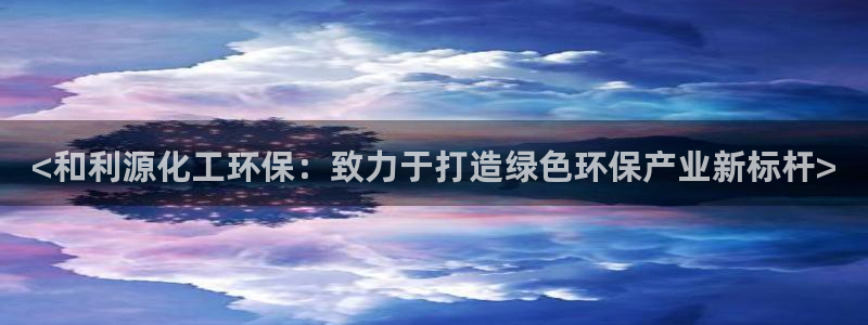 亿万先生充电桩：<和利源化工环保：致力于打造绿色环保产业新标杆>