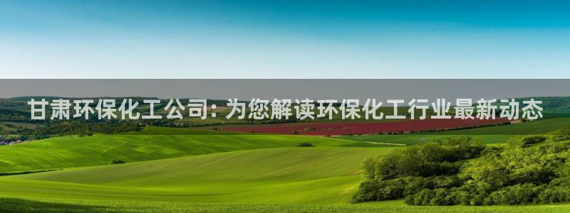 亿万财富网：甘肃环保化工公司: 为您解读环保化工行业最新动态